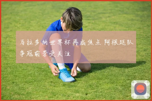 马拉多纳世界杯再成焦点 阿根廷队争冠前景受关注