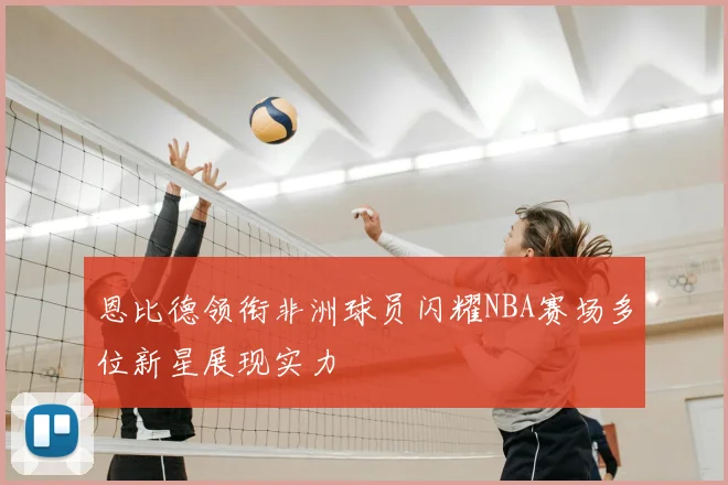 恩比德领衔非洲球员闪耀NBA赛场多位新星展现实力
