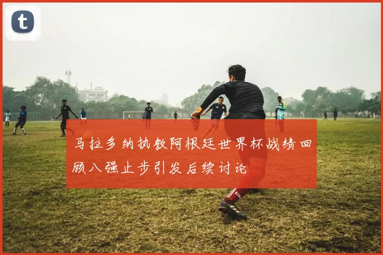 马拉多纳执教阿根廷世界杯战绩回顾八强止步引发后续讨论