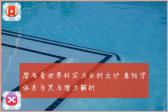 摩洛哥世界杯实力分析出炉 看防守体系与黑马潜力解析