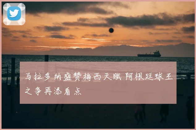 马拉多纳盛赞梅西天赋 阿根廷球王之争再添看点