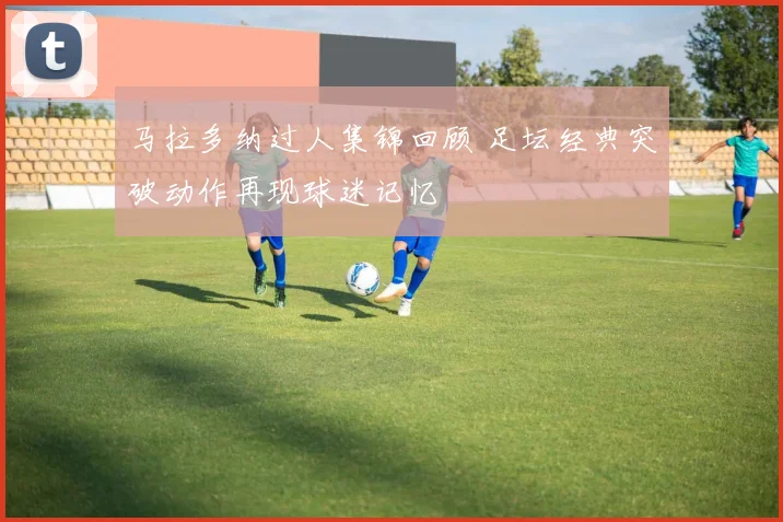 马拉多纳过人集锦回顾 足坛经典突破动作再现球迷记忆