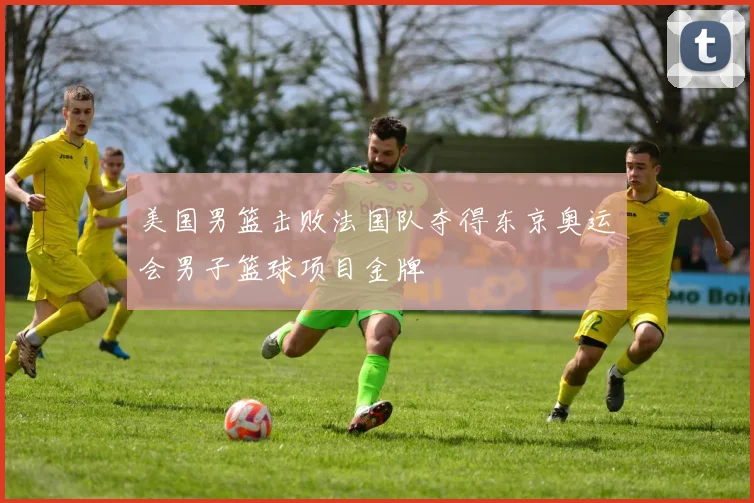 美国男篮击败法国队夺得东京奥运会男子篮球项目金牌