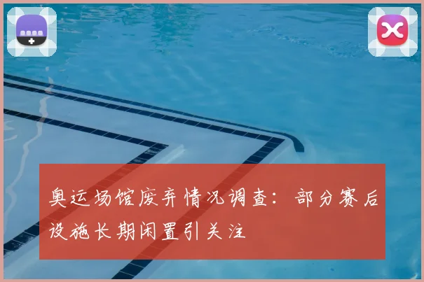 奥运场馆废弃情况调查：部分赛后设施长期闲置引关注
