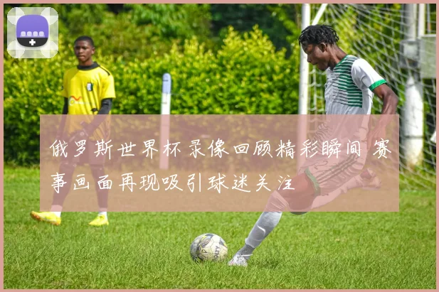 俄罗斯世界杯录像回顾精彩瞬间 赛事画面再现吸引球迷关注