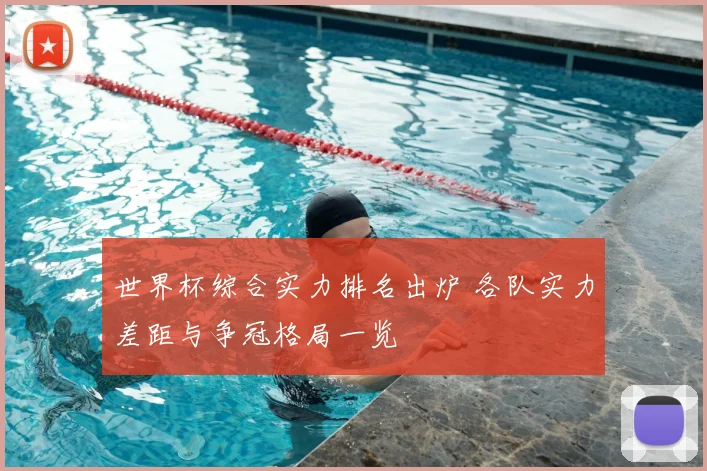 世界杯综合实力排名出炉 各队实力差距与争冠格局一览