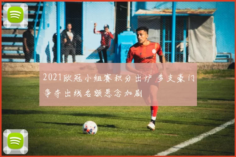 2021欧冠小组赛积分出炉 多支豪门争夺出线名额悬念加剧