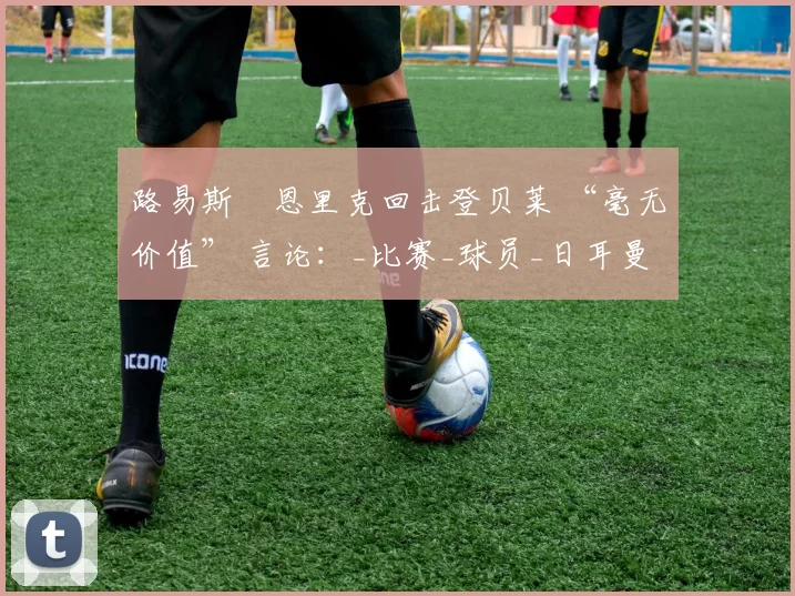 路易斯・恩里克回击登贝莱 “毫无价值” 言论：_比赛_球员_日耳曼