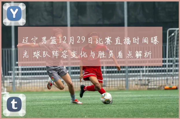 辽宁男篮12月29日比赛直播时间曝光 球队阵容变化与胜负看点解析