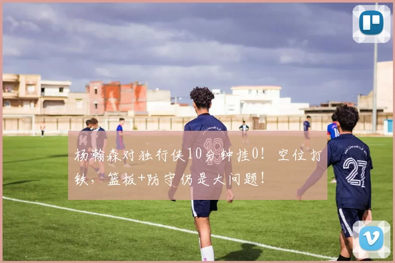 杨瀚森对独行侠10分钟挂0！空位打铁，篮板+防守仍是大问题！