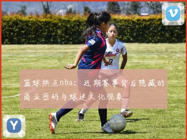 篮球热点nba：近期赛事背后隐藏的商业密码与球迷文化现象