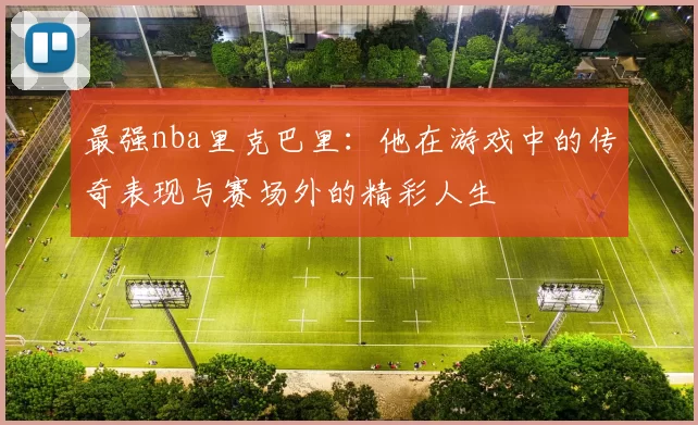 最强nba里克巴里：他在游戏中的传奇表现与赛场外的精彩人生
