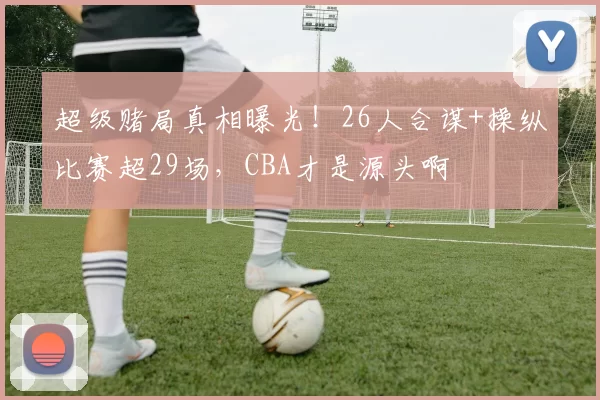 超级赌局真相曝光！26人合谋+操纵比赛超29场，CBA才是源头啊