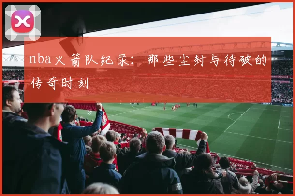 nba火箭队纪录：那些尘封与待破的传奇时刻