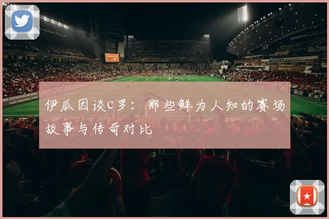 伊瓜因谈c罗：那些鲜为人知的赛场故事与传奇对比