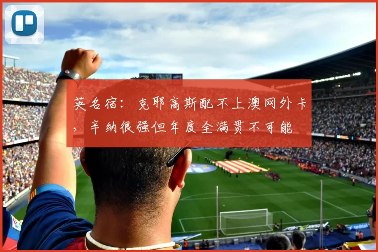 英名宿：克耶高斯配不上澳网外卡，辛纳很强但年度全满贯不可能