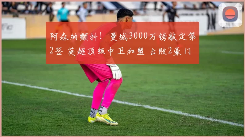 阿森纳颤抖！曼城3000万镑敲定第2签 英超顶级中卫加盟 击败2豪门