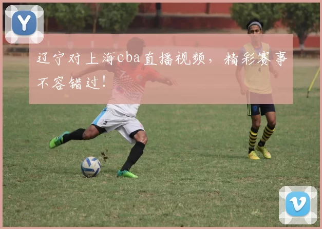 辽宁对上海cba直播视频，精彩赛事不容错过！