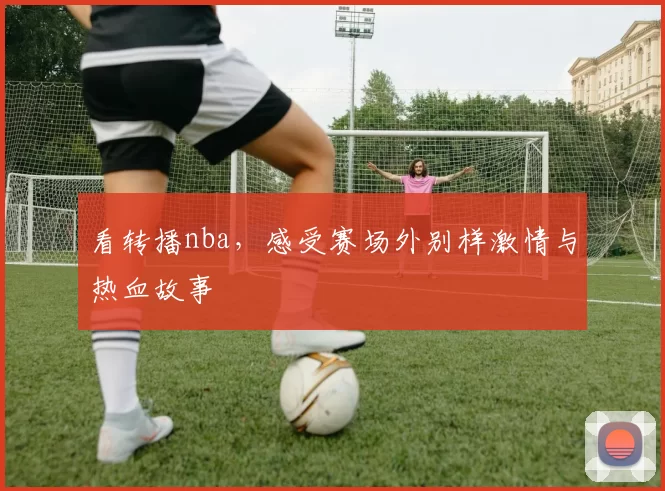 看转播nba，感受赛场外别样激情与热血故事