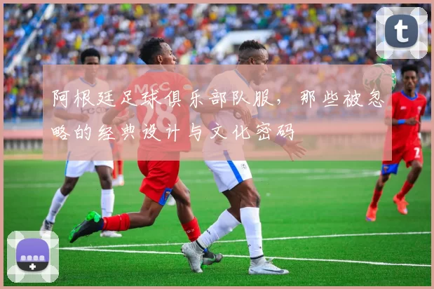 阿根廷足球俱乐部队服，那些被忽略的经典设计与文化密码